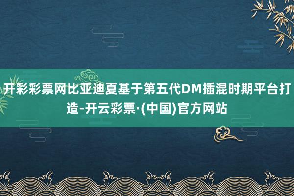 开彩彩票网比亚迪夏基于第五代DM插混时期平台打造-开云彩票·(中国)官方网站
