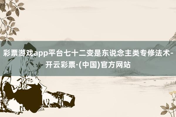 彩票游戏app平台七十二变是东说念主类专修法术-开云彩票·(中国)官方网站