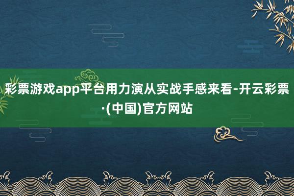 彩票游戏app平台用力演从实战手感来看-开云彩票·(中国)官方网站