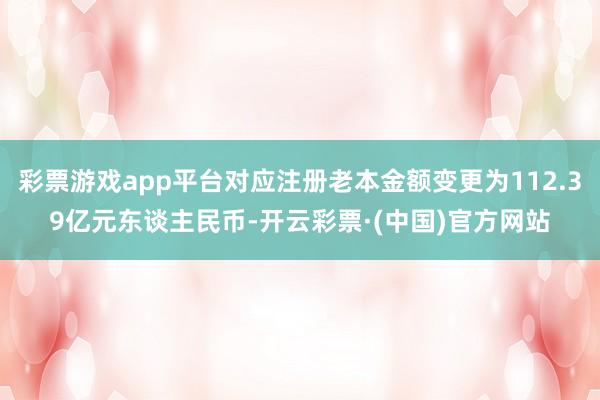 彩票游戏app平台对应注册老本金额变更为112.39亿元东谈主民币-开云彩票·(中国)官方网站