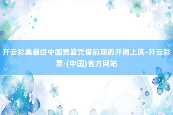 开云彩票最终中国男篮凭借前期的开阔上风-开云彩票·(中国)官方网站
