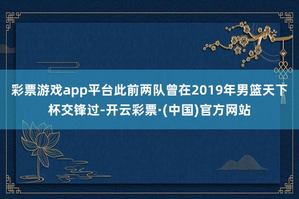 彩票游戏app平台此前两队曾在2019年男篮天下杯交锋过-开云彩票·(中国)官方网站