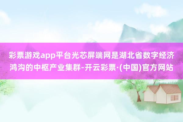 彩票游戏app平台　　光芯屏端网是湖北省数字经济鸿沟的中枢产业集群-开云彩票·(中国)官方网站