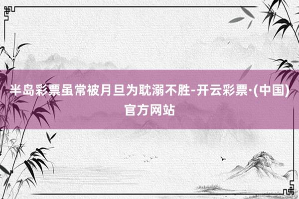 半岛彩票虽常被月旦为耽溺不胜-开云彩票·(中国)官方网站