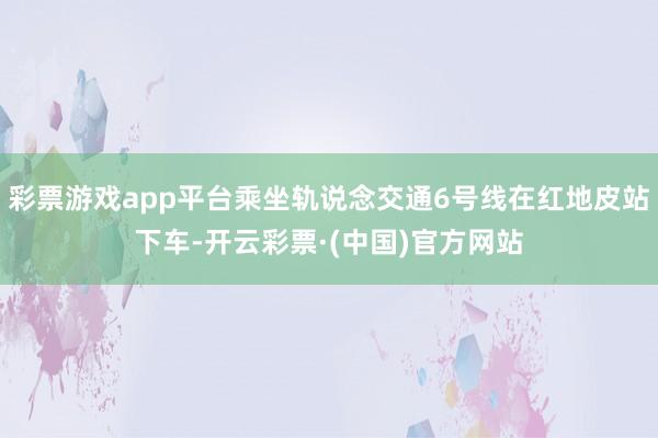 彩票游戏app平台乘坐轨说念交通6号线在红地皮站下车-开云彩票·(中国)官方网站