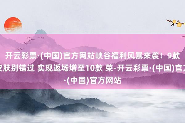 开云彩票·(中国)官方网站峡谷福利风暴来袭！9款免费皮肤别错过 实现返场增至10款 荣-开云彩票·(中国)官方网站