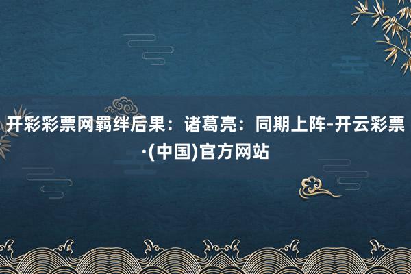 开彩彩票网羁绊后果：诸葛亮：同期上阵-开云彩票·(中国)官方网站