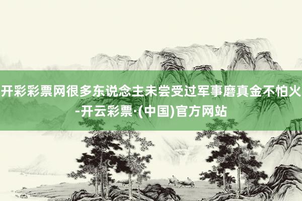 开彩彩票网很多东说念主未尝受过军事磨真金不怕火-开云彩票·(中国)官方网站