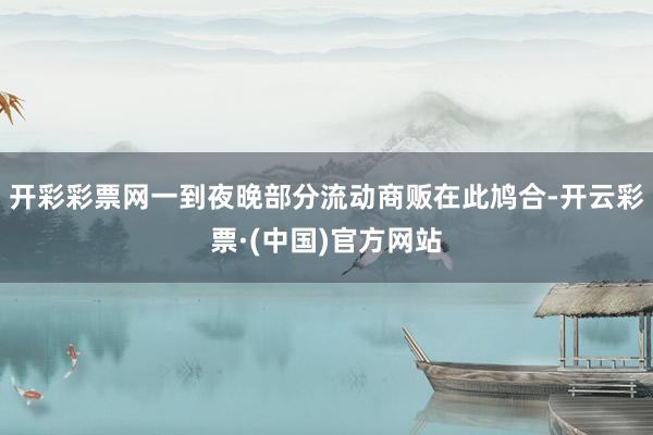 开彩彩票网一到夜晚部分流动商贩在此鸠合-开云彩票·(中国)官方网站