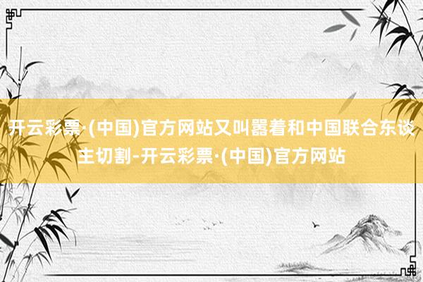 开云彩票·(中国)官方网站又叫嚣着和中国联合东谈主切割-开云彩票·(中国)官方网站