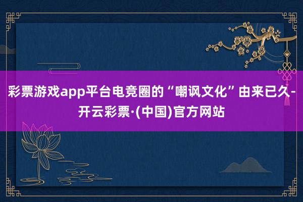 彩票游戏app平台电竞圈的“嘲讽文化”由来已久-开云彩票·(中国)官方网站
