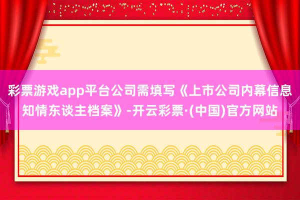 彩票游戏app平台公司需填写《上市公司内幕信息知情东谈主档案》-开云彩票·(中国)官方网站