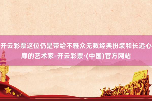 开云彩票这位仍是带给不雅众无数经典扮装和长远心扉的艺术家-开云彩票·(中国)官方网站