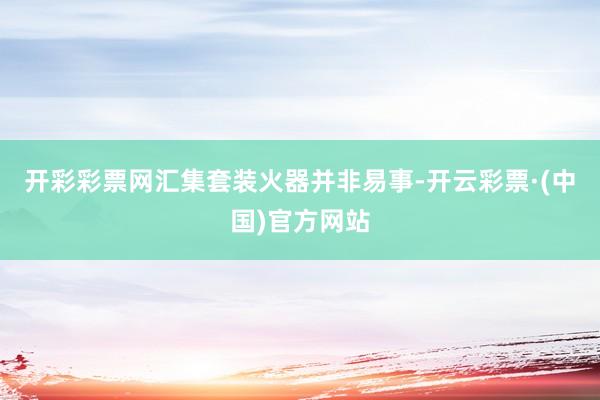 开彩彩票网汇集套装火器并非易事-开云彩票·(中国)官方网站