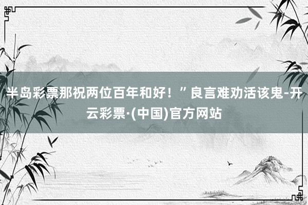 半岛彩票那祝两位百年和好！”良言难劝活该鬼-开云彩票·(中国)官方网站