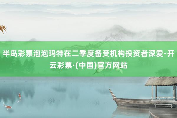 半岛彩票泡泡玛特在二季度备受机构投资者深爱-开云彩票·(中国)官方网站